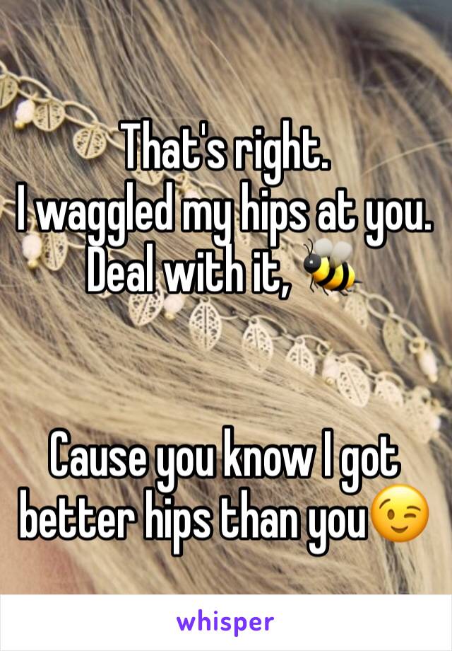 That's right. 
I waggled my hips at you. 
Deal with it, 🐝


Cause you know I got better hips than you😉