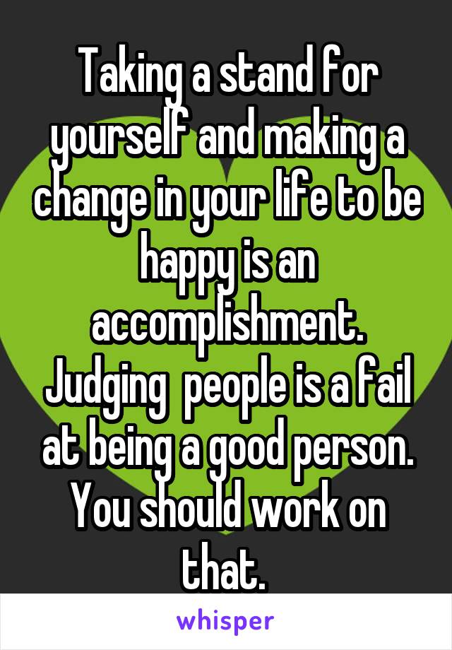 Taking a stand for yourself and making a change in your life to be happy is an accomplishment. Judging  people is a fail at being a good person. You should work on that. 