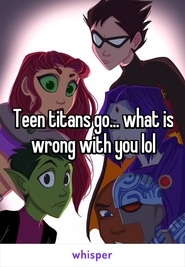 Teen titans go... what is wrong with you lol