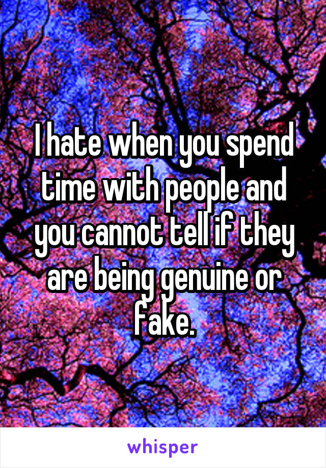 I hate when you spend time with people and you cannot tell if they are being genuine or fake.