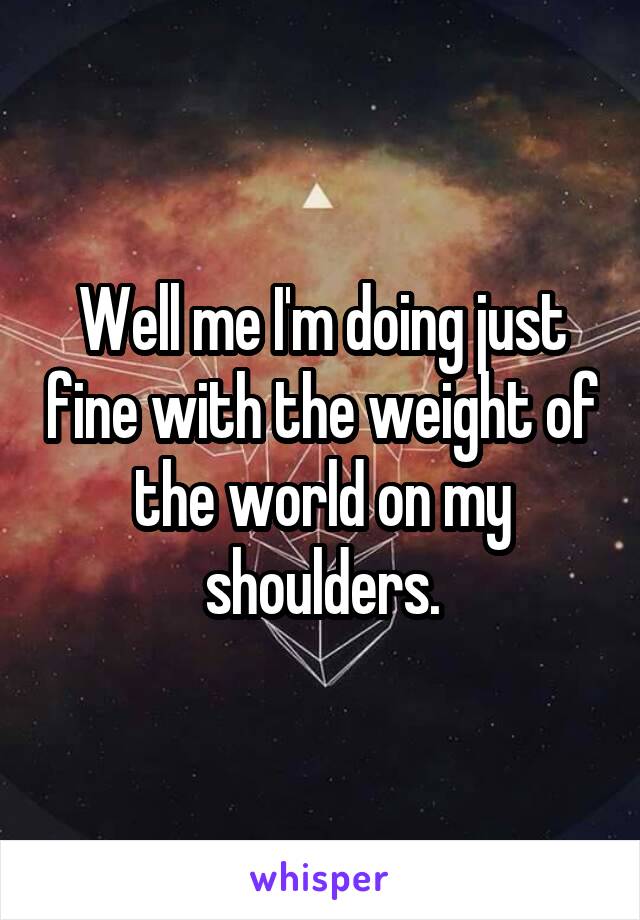 Well me I'm doing just fine with the weight of the world on my shoulders.