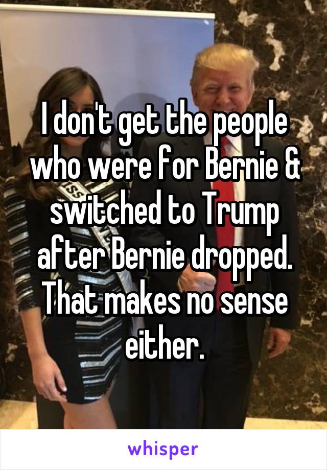 I don't get the people who were for Bernie & switched to Trump after Bernie dropped. That makes no sense either.