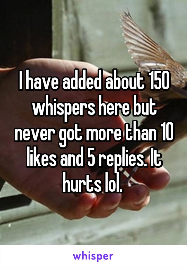 I have added about 150 whispers here but never got more than 10 likes and 5 replies. It hurts lol. 