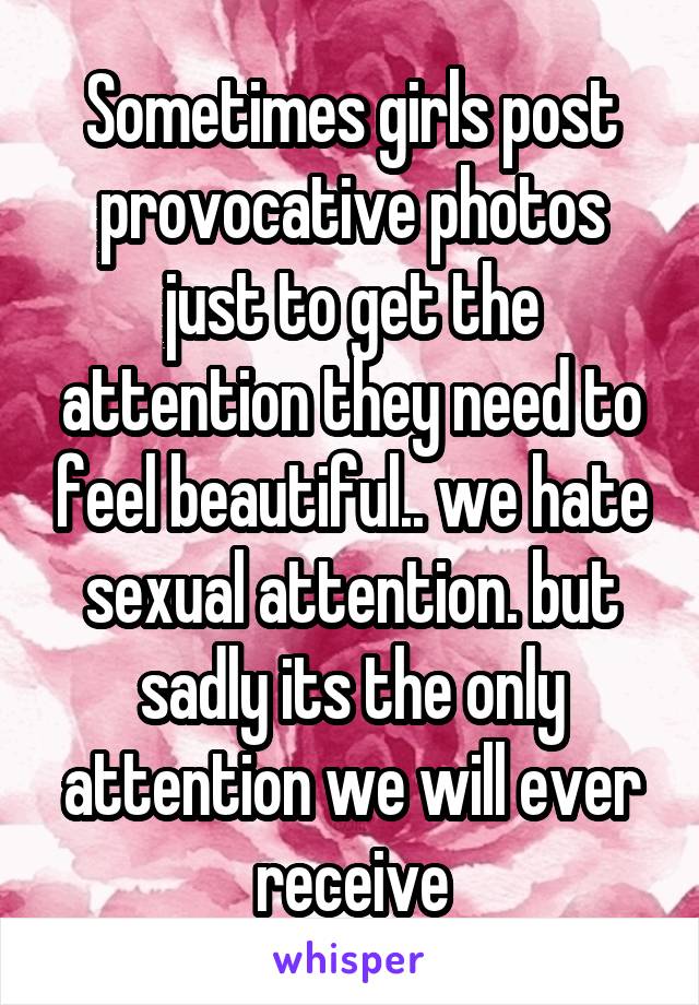 Sometimes girls post provocative photos just to get the attention they need to feel beautiful.. we hate sexual attention. but sadly its the only attention we will ever receive