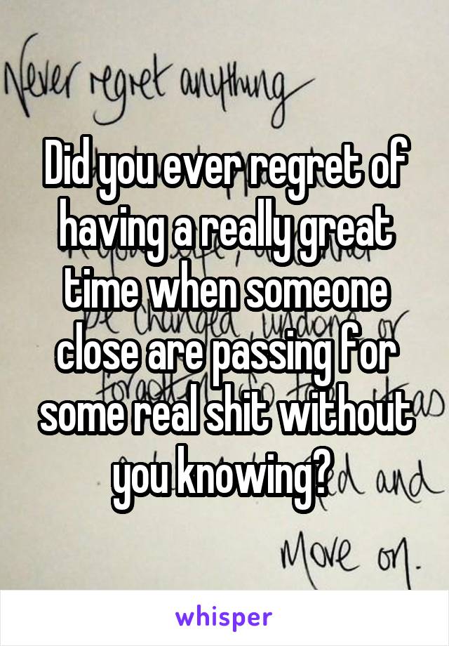 Did you ever regret of having a really great time when someone close are passing for some real shit without you knowing? 