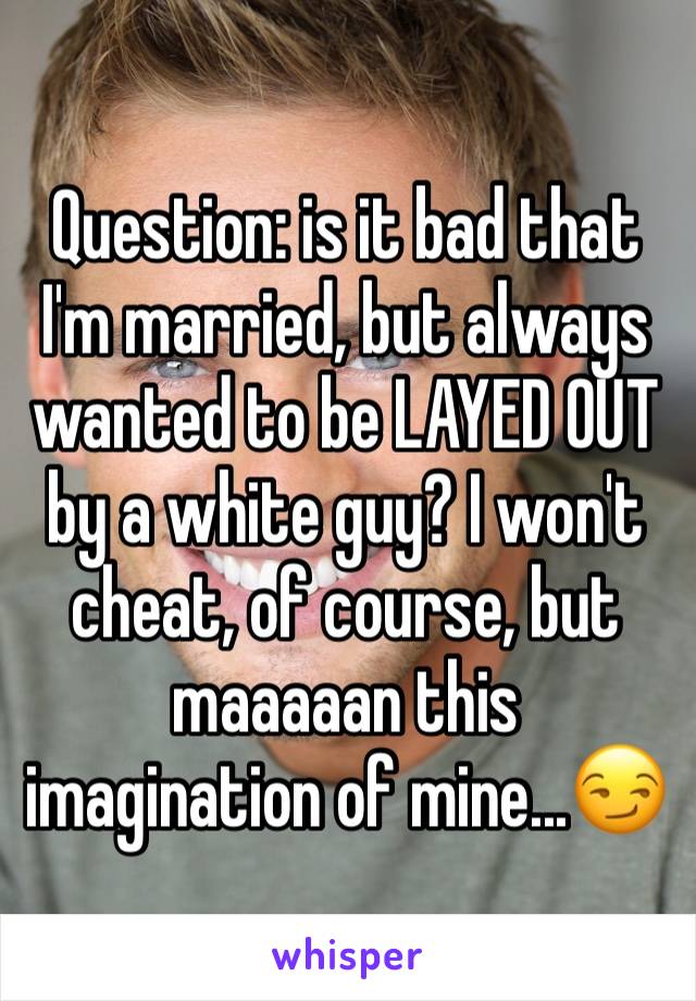 Question: is it bad that I'm married, but always wanted to be LAYED OUT by a white guy? I won't cheat, of course, but maaaaan this imagination of mine...😏