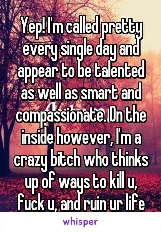 Yep! I'm called pretty every single day and appear to be talented as well as smart and compassionate. On the inside however, I'm a crazy bitch who thinks up of ways to kill u, fuck u, and ruin ur life
