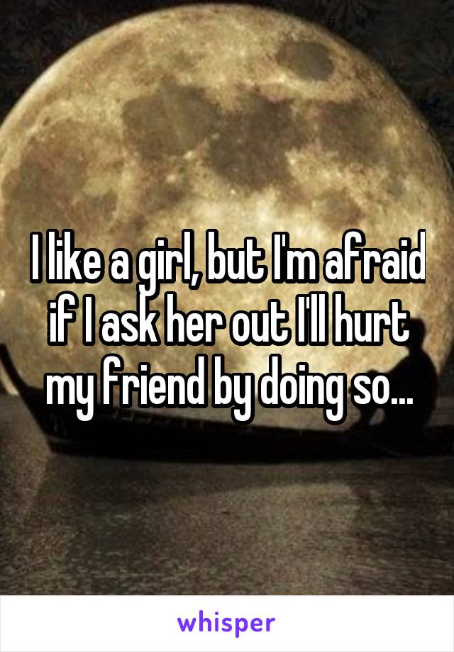 I like a girl, but I'm afraid if I ask her out I'll hurt my friend by doing so...