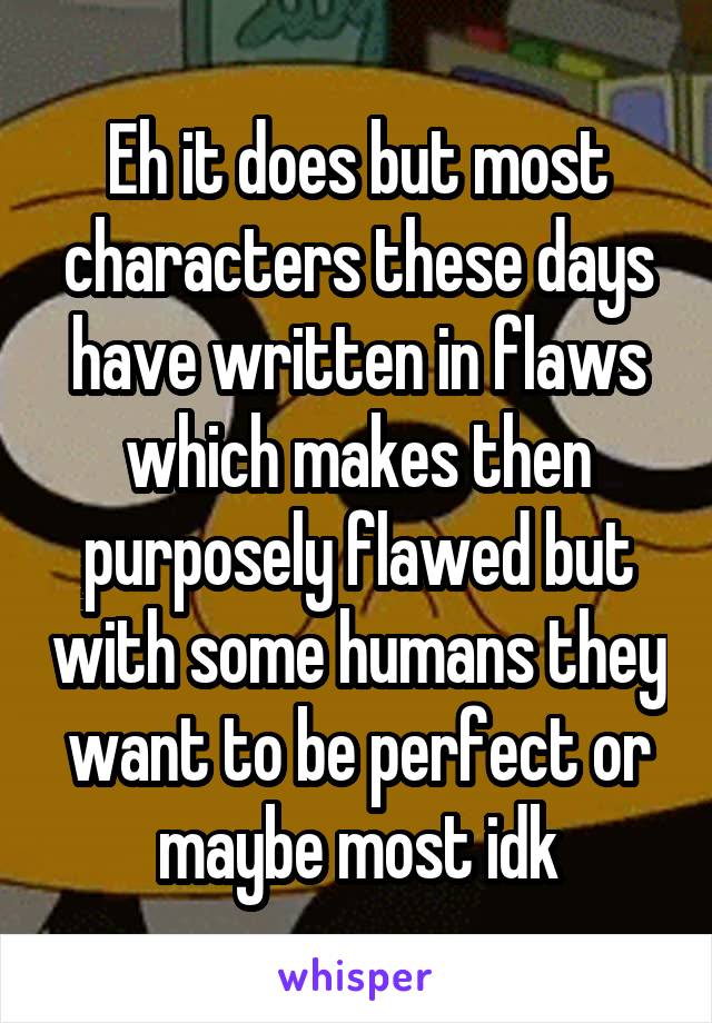 Eh it does but most characters these days have written in flaws which makes then purposely flawed but with some humans they want to be perfect or maybe most idk