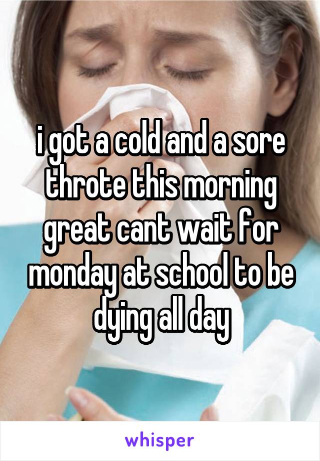 i got a cold and a sore throte this morning
great cant wait for monday at school to be dying all day