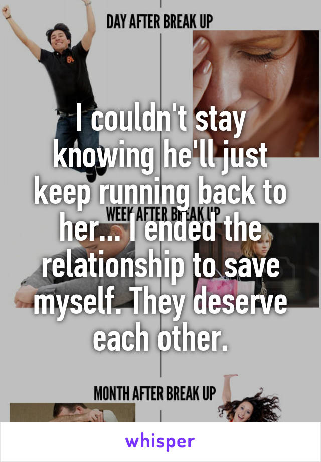 I couldn't stay knowing he'll just keep running back to her... I ended the relationship to save myself. They deserve each other.