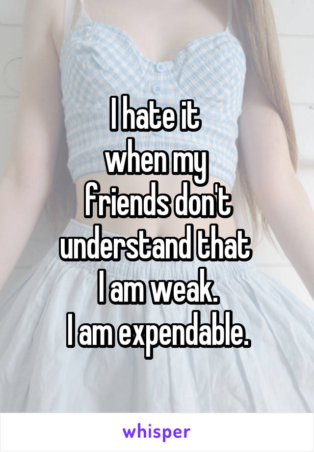 I hate it 
when my 
friends don't understand that 
I am weak.
I am expendable.