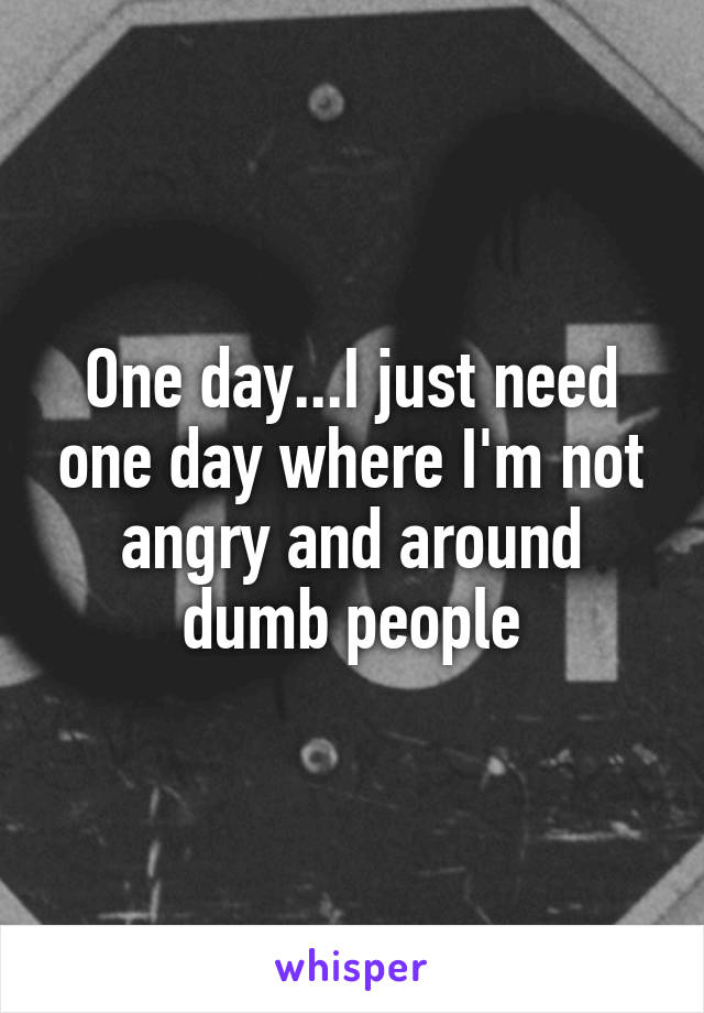 One day...I just need one day where I'm not angry and around dumb people