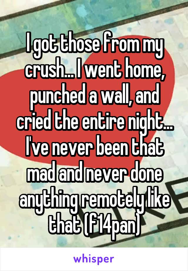 I got those from my crush... I went home, punched a wall, and cried the entire night... I've never been that mad and never done anything remotely like that (f14pan)