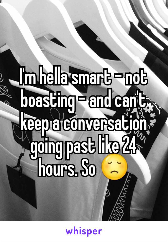 I'm hella smart - not boasting - and can't keep a conversation going past like 24 hours. So 😞