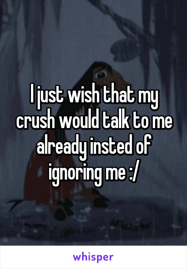 I just wish that my crush would talk to me already insted of ignoring me :/