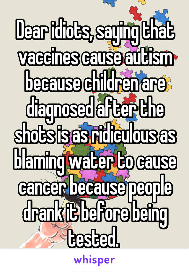 Dear idiots, saying that vaccines cause autism because children are diagnosed after the shots is as ridiculous as blaming water to cause cancer because people drank it before being tested. 