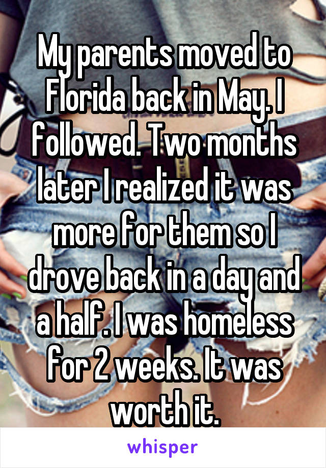 My parents moved to Florida back in May. I followed. Two months later I realized it was more for them so I drove back in a day and a half. I was homeless for 2 weeks. It was worth it.