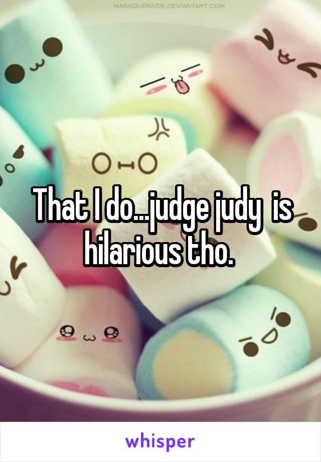 That I do...judge judy  is hilarious tho. 