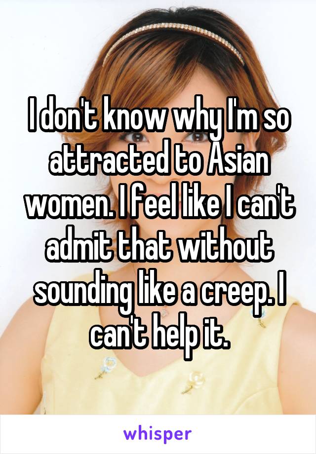 I don't know why I'm so attracted to Asian women. I feel like I can't admit that without sounding like a creep. I can't help it.