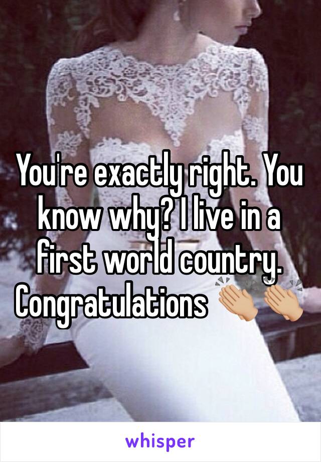 You're exactly right. You know why? I live in a first world country. Congratulations 👏🏼👏🏼