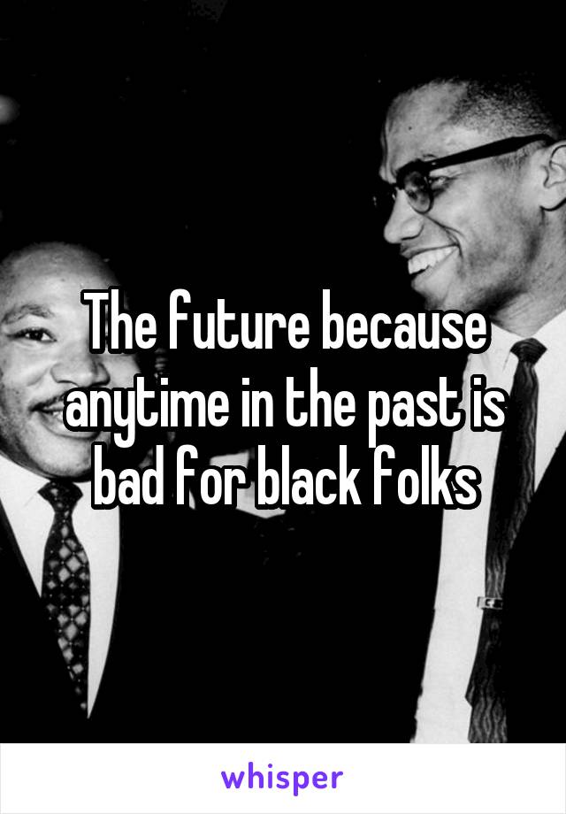 The future because anytime in the past is bad for black folks