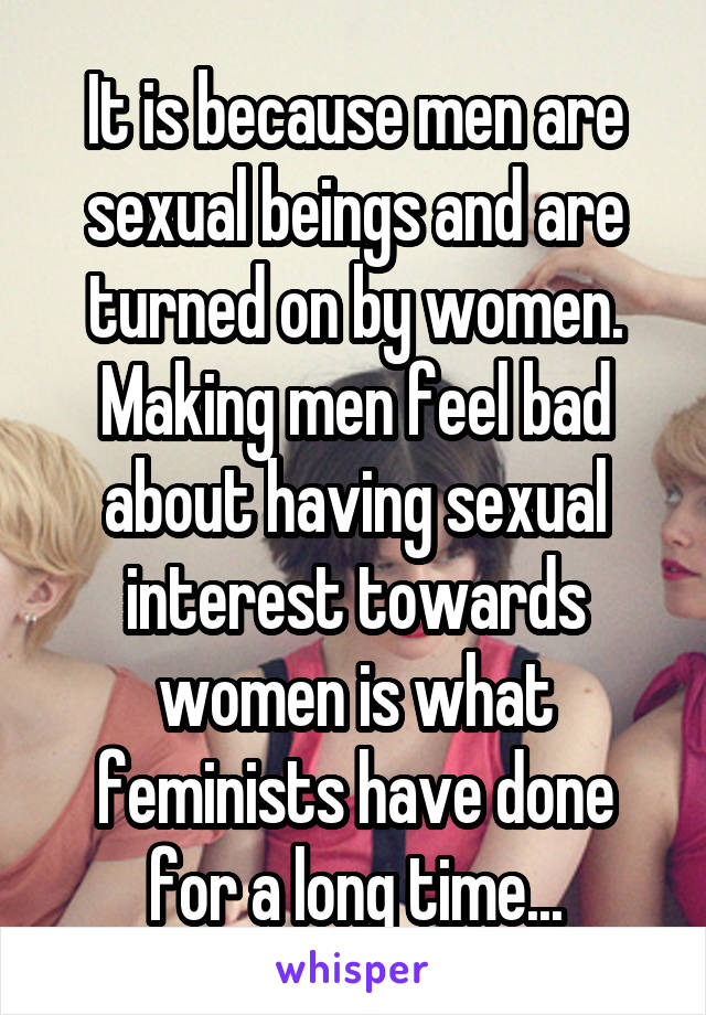 It is because men are sexual beings and are turned on by women. Making men feel bad about having sexual interest towards women is what feminists have done for a long time...