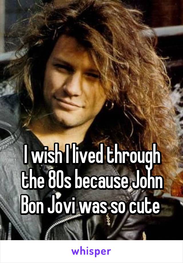 



I wish I lived through the 80s because John Bon Jovi was so cute 