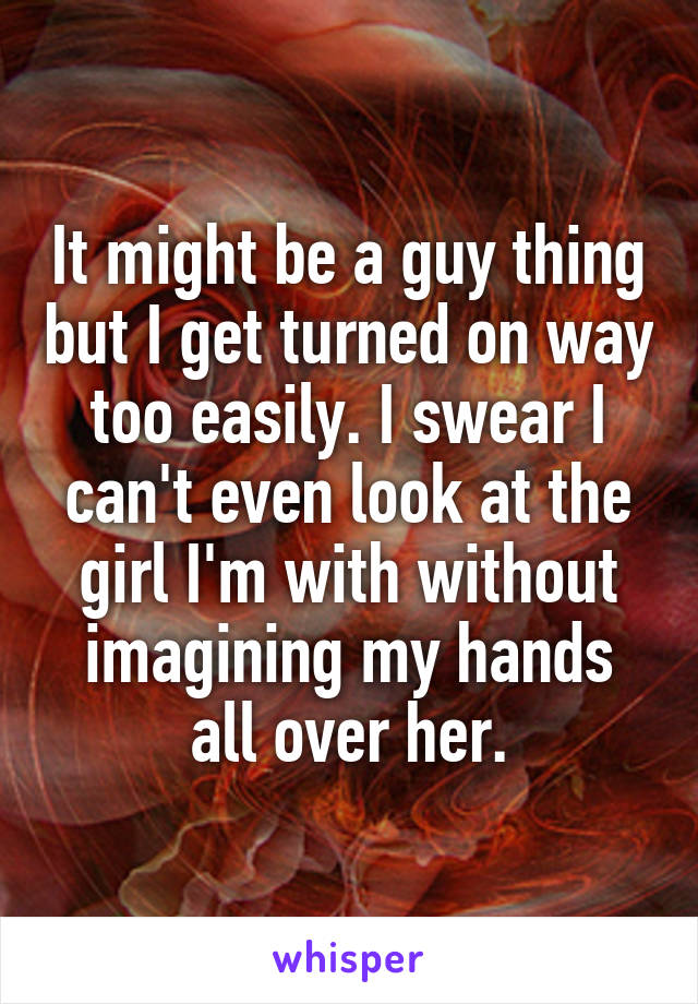 It might be a guy thing but I get turned on way too easily. I swear I can't even look at the girl I'm with without imagining my hands all over her.