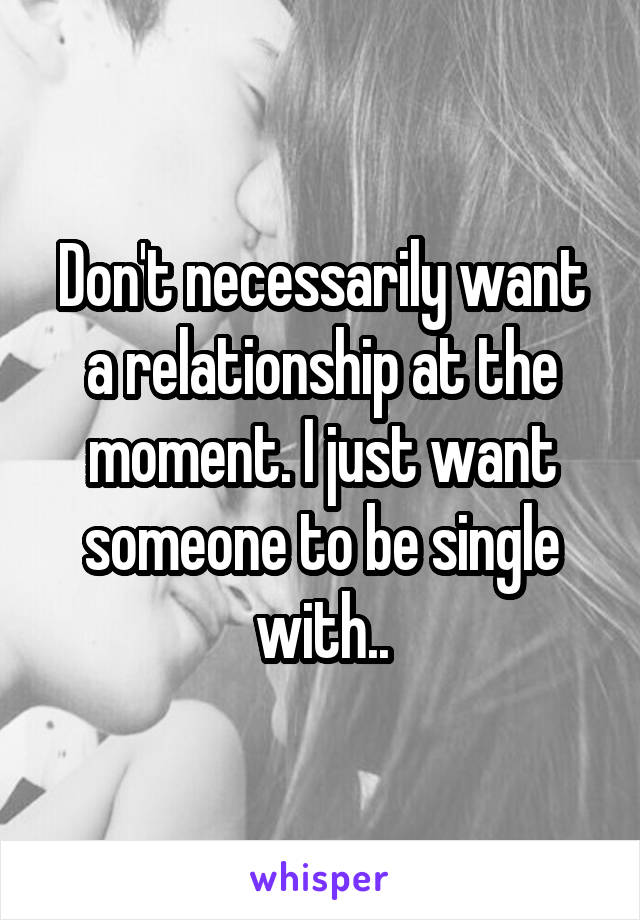 Don't necessarily want a relationship at the moment. I just want someone to be single with..