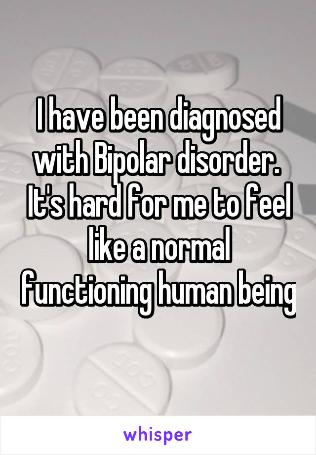 I have been diagnosed with Bipolar disorder.  It's hard for me to feel like a normal functioning human being 