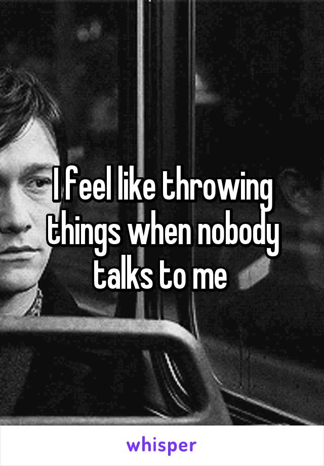 I feel like throwing things when nobody talks to me 