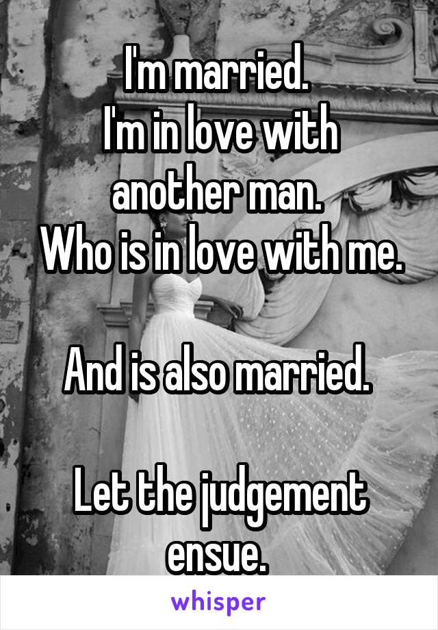 I'm married. 
I'm in love with another man. 
Who is in love with me. 
And is also married. 

Let the judgement ensue. 