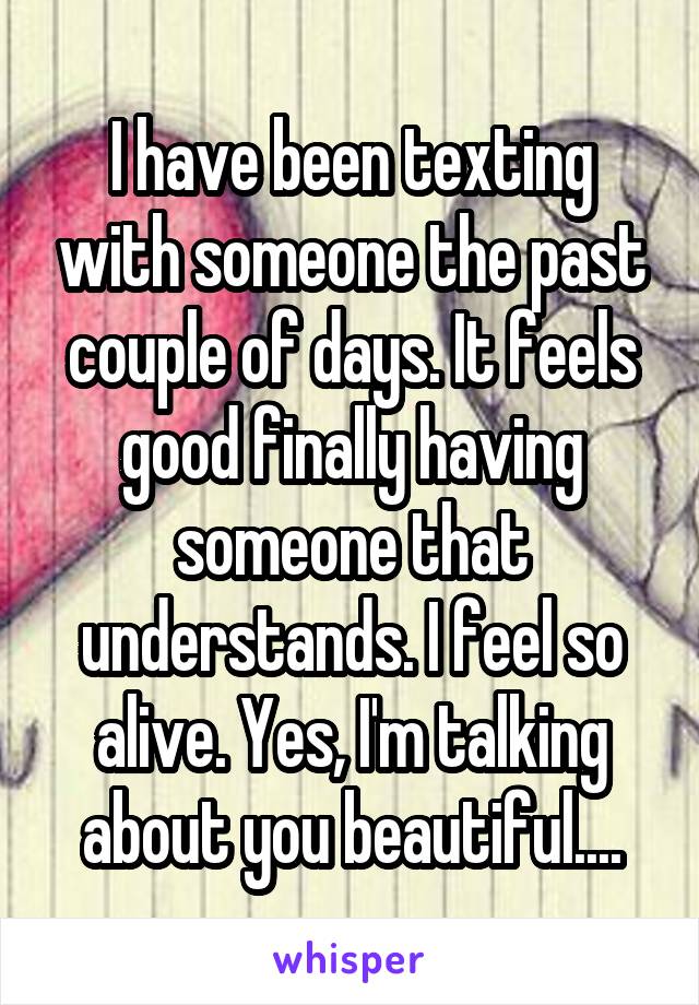 I have been texting with someone the past couple of days. It feels good finally having someone that understands. I feel so alive. Yes, I'm talking about you beautiful....