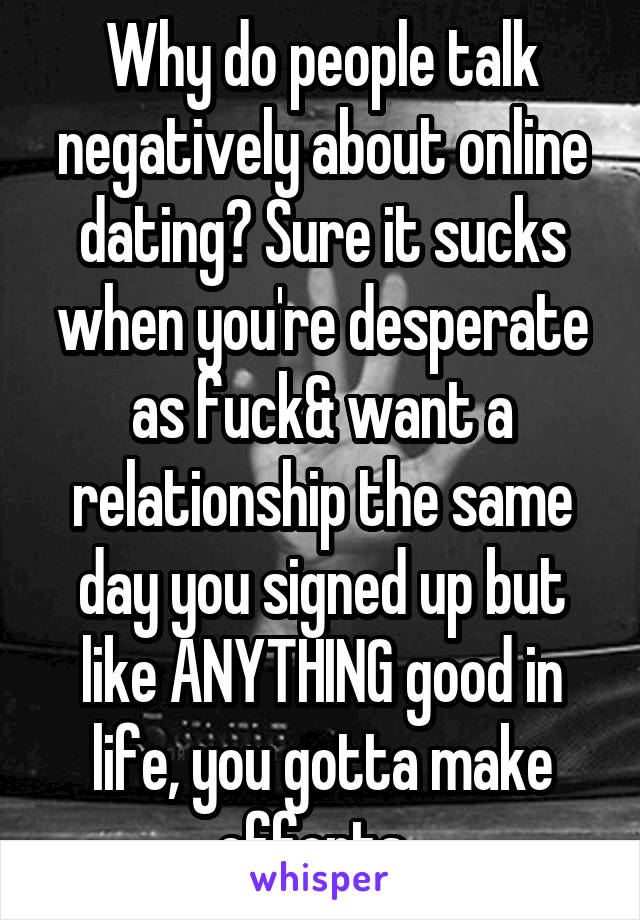 Why do people talk negatively about online dating? Sure it sucks when you're desperate as fuck& want a relationship the same day you signed up but like ANYTHING good in life, you gotta make efforts. 