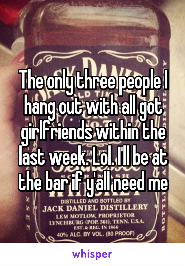 The only three people I hang out with all got girlfriends within the last week. Lol. I'll be at the bar if y'all need me