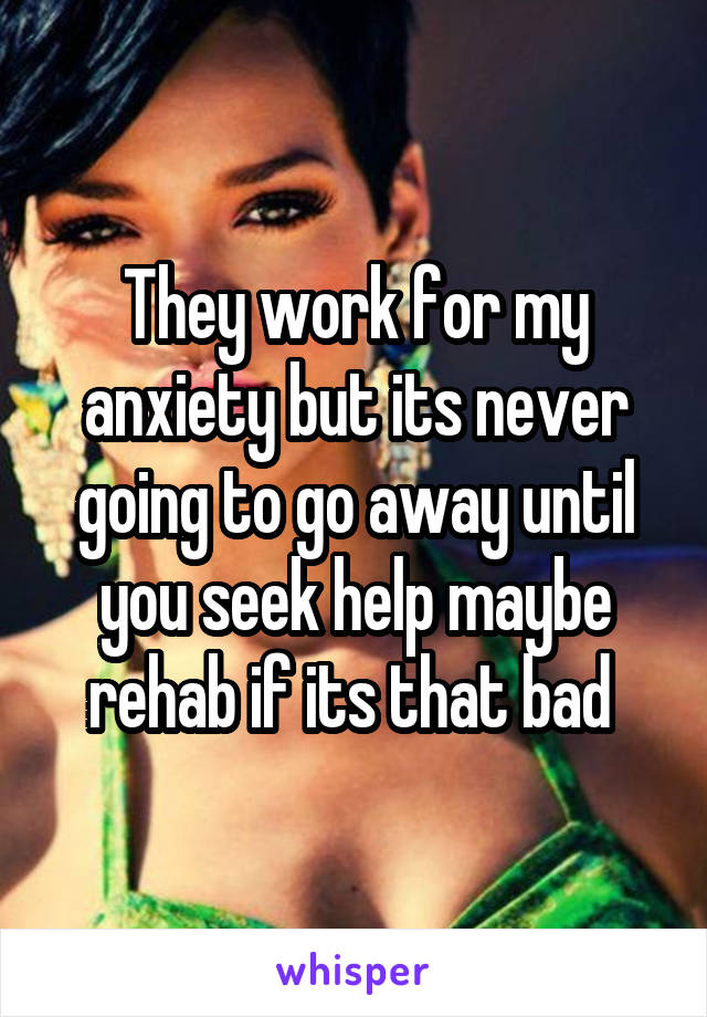 They work for my anxiety but its never going to go away until you seek help maybe rehab if its that bad 