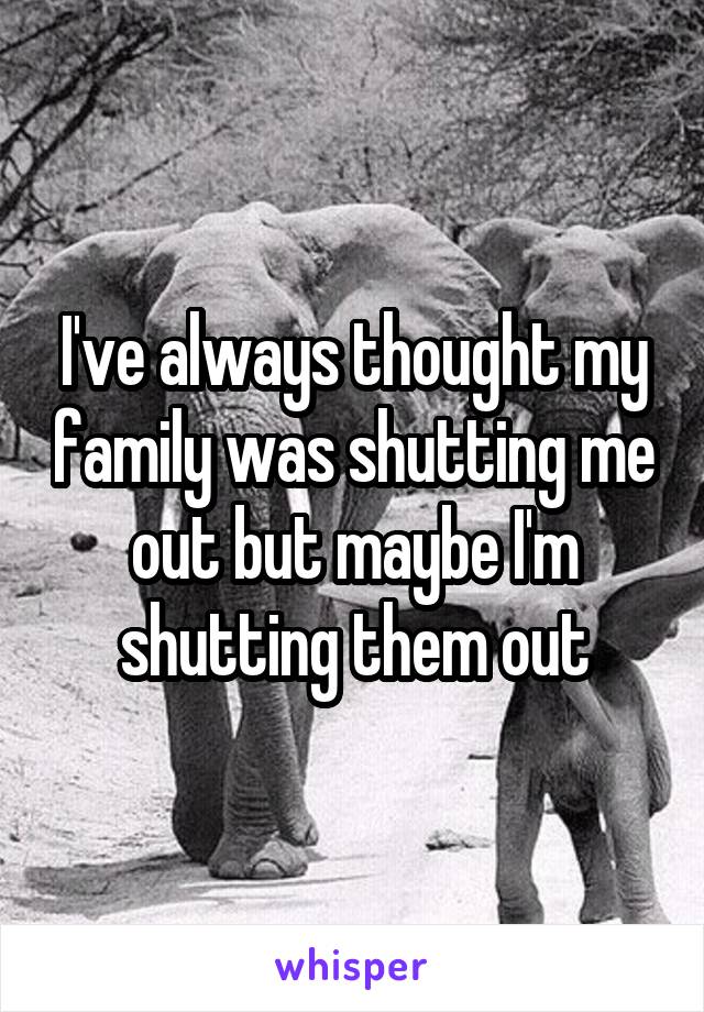 I've always thought my family was shutting me out but maybe I'm shutting them out