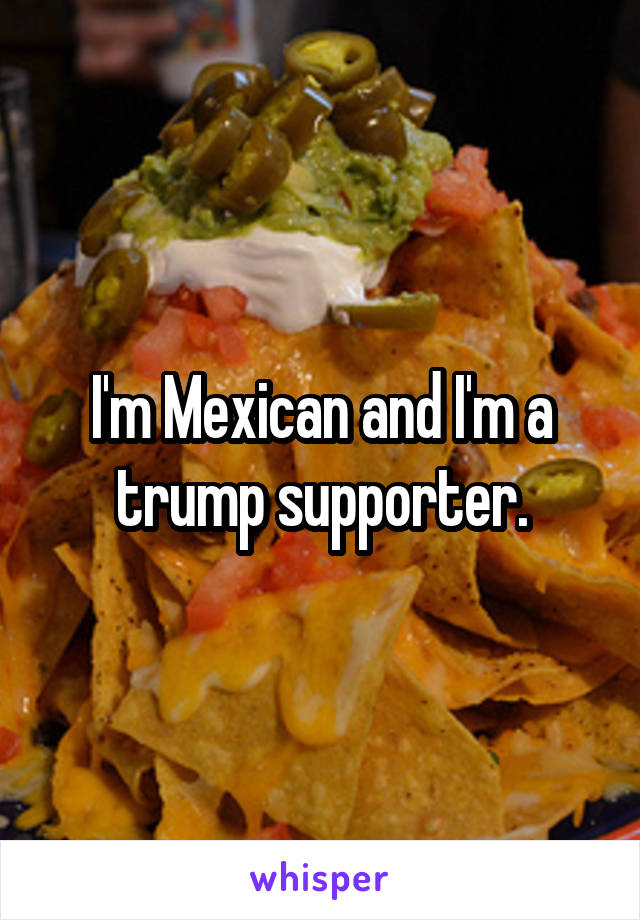 I'm Mexican and I'm a trump supporter.