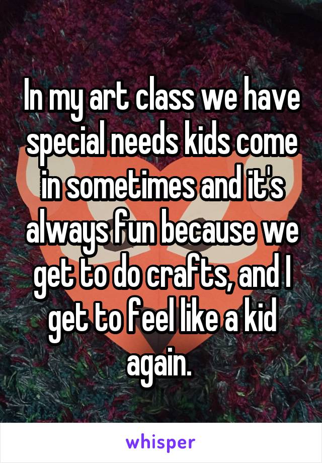 In my art class we have special needs kids come in sometimes and it's always fun because we get to do crafts, and I get to feel like a kid again. 