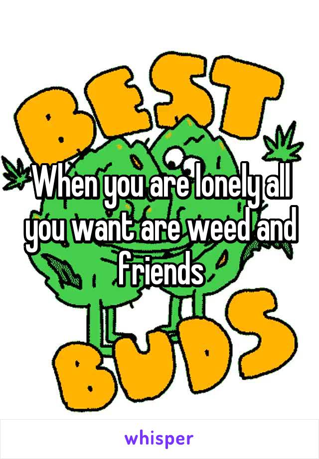 When you are lonely all you want are weed and friends