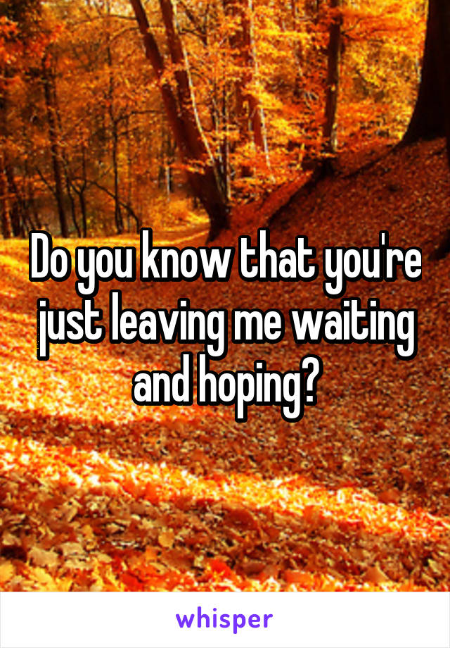 Do you know that you're just leaving me waiting and hoping?