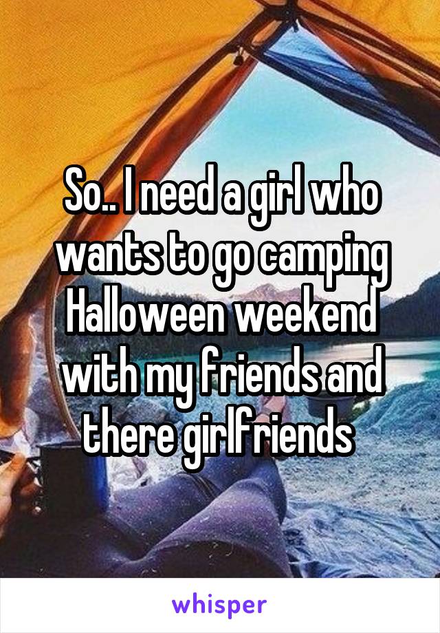 So.. I need a girl who wants to go camping Halloween weekend with my friends and there girlfriends 