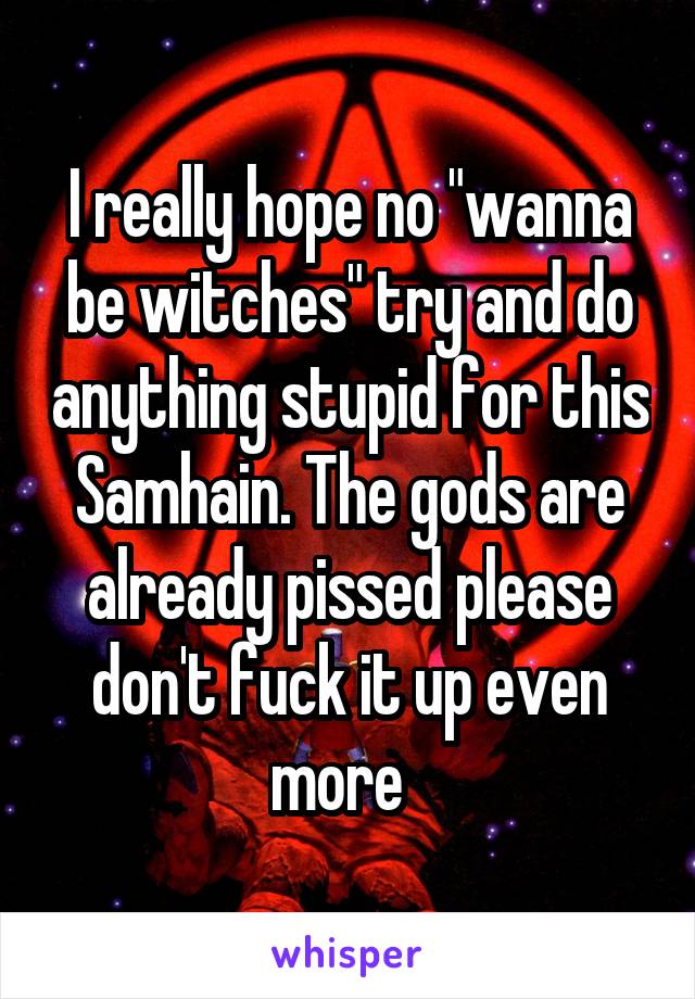 I really hope no "wanna be witches" try and do anything stupid for this Samhain. The gods are already pissed please don't fuck it up even more  