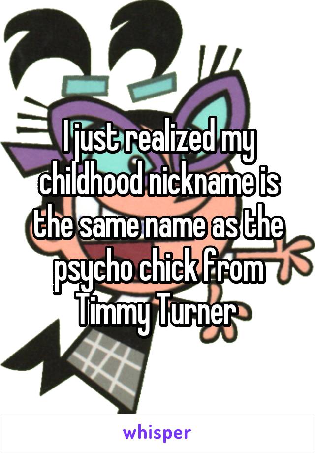 I just realized my childhood nickname is the same name as the psycho chick from Timmy Turner 