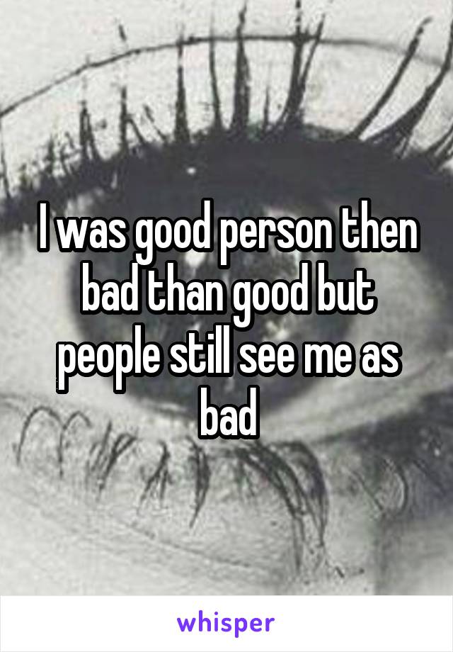 I was good person then bad than good but people still see me as bad