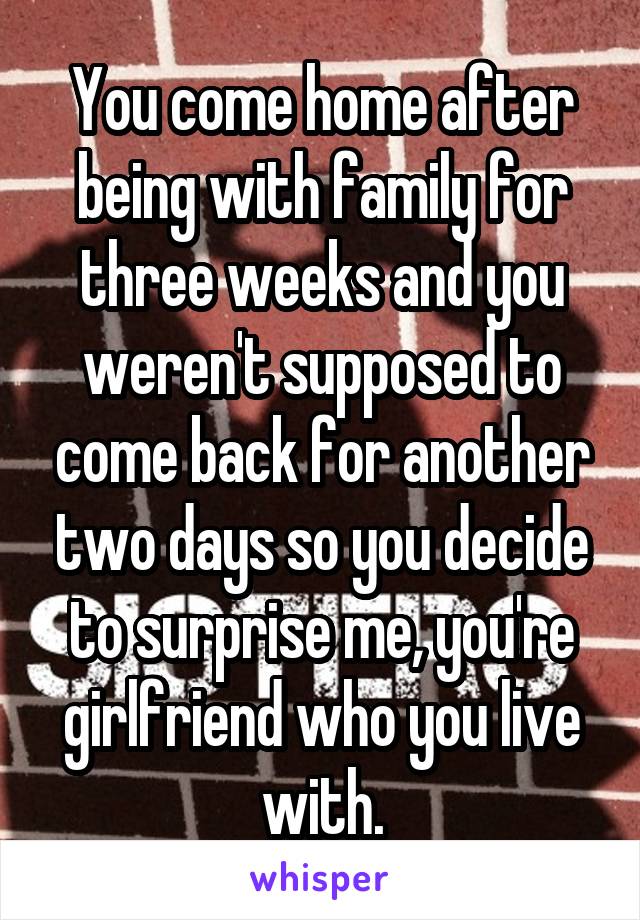 You come home after being with family for three weeks and you weren't supposed to come back for another two days so you decide to surprise me, you're girlfriend who you live with.