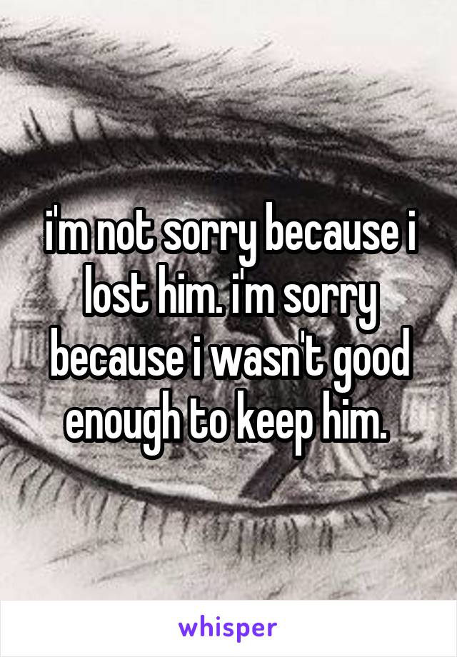 i'm not sorry because i lost him. i'm sorry because i wasn't good enough to keep him. 