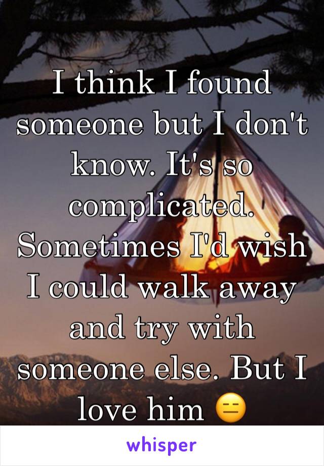 I think I found someone but I don't know. It's so complicated. Sometimes I'd wish I could walk away and try with someone else. But I love him 😑