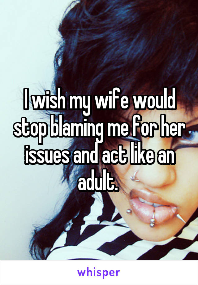 I wish my wife would stop blaming me for her issues and act like an adult. 